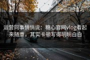 运营同事悄悄说：糖心官网vlog看起来随意，其实卡顿写得明明白白